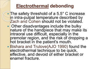 Electrothermal debonding
 The safety threshold of a 5.5° C increase
in intra-pulpal temperature described by
Zach and Cohen should not be violated.
 Other disadvantages include the bulky
nature of the handpiece that may make its
intraoral use difficult, especially in the
premolar region, and the risk of dropping a
hot bracket in the patient's mouth.
 Bishara and Trulove(AJO 1990) found the
electrothermal technique to be quick,
effective, and devoid of either bracket or
enamel fracture.
 