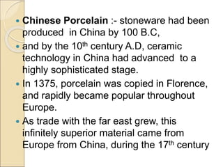  Chinese Porcelain :- stoneware had been
produced in China by 100 B.C,
 and by the 10th century A.D, ceramic
technology in China had advanced to a
highly sophisticated stage.
 In 1375, porcelain was copied in Florence,
and rapidly became popular throughout
Europe.
 As trade with the far east grew, this
infinitely superior material came from
Europe from China, during the 17th century
 