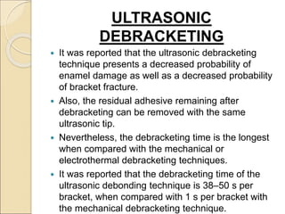 ULTRASONIC
DEBRACKETING
 It was reported that the ultrasonic debracketing
technique presents a decreased probability of
enamel damage as well as a decreased probability
of bracket fracture.
 Also, the residual adhesive remaining after
debracketing can be removed with the same
ultrasonic tip.
 Nevertheless, the debracketing time is the longest
when compared with the mechanical or
electrothermal debracketing techniques.
 It was reported that the debracketing time of the
ultrasonic debonding technique is 38–50 s per
bracket, when compared with 1 s per bracket with
the mechanical debracketing technique.
 