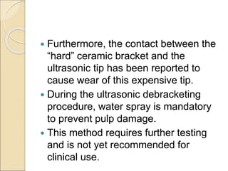  Furthermore, the contact between the
“hard” ceramic bracket and the
ultrasonic tip has been reported to
cause wear of this expensive tip.
 During the ultrasonic debracketing
procedure, water spray is mandatory
to prevent pulp damage.
 This method requires further testing
and is not yet recommended for
clinical use.
 
