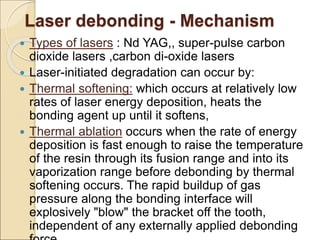 Laser debonding - Mechanism
 Types of lasers : Nd YAG,, super-pulse carbon
dioxide lasers ,carbon di-oxide lasers
 Laser-initiated degradation can occur by:
 Thermal softening: which occurs at relatively low
rates of laser energy deposition, heats the
bonding agent up until it softens,
 Thermal ablation occurs when the rate of energy
deposition is fast enough to raise the temperature
of the resin through its fusion range and into its
vaporization range before debonding by thermal
softening occurs. The rapid buildup of gas
pressure along the bonding interface will
explosively "blow" the bracket off the tooth,
independent of any externally applied debonding
 