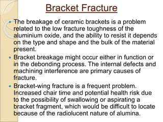 Bracket Fracture
 The breakage of ceramic brackets is a problem
related to the low fracture toughness of the
aluminium oxide, and the ability to resist it depends
on the type and shape and the bulk of the material
present.
 Bracket breakage might occur either in function or
in the debonding process. The internal defects and
machining interference are primary causes of
fracture.
 Bracket-wing fracture is a frequent problem.
Increased chair time and potential health risk due
to the possibility of swallowing or aspirating a
bracket fragment, which would be difficult to locate
because of the radiolucent nature of alumina.
 