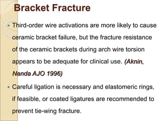Bracket Fracture
 Third-order wire activations are more likely to cause
ceramic bracket failure, but the fracture resistance
of the ceramic brackets during arch wire torsion
appears to be adequate for clinical use. (Aknin,
Nanda AJO 1996)
 Careful ligation is necessary and elastomeric rings,
if feasible, or coated ligatures are recommended to
prevent tie-wing fracture.
 