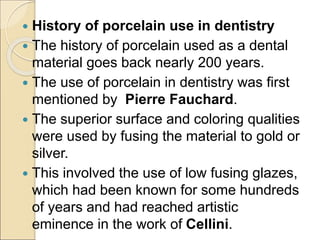  History of porcelain use in dentistry
 The history of porcelain used as a dental
material goes back nearly 200 years.
 The use of porcelain in dentistry was first
mentioned by Pierre Fauchard.
 The superior surface and coloring qualities
were used by fusing the material to gold or
silver.
 This involved the use of low fusing glazes,
which had been known for some hundreds
of years and had reached artistic
eminence in the work of Cellini.
 