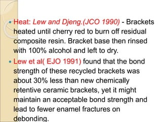  Heat: Lew and Djeng.(JCO 1990) - Brackets
heated until cherry red to burn off residual
composite resin. Bracket base then rinsed
with 100% alcohol and left to dry.
 Lew et al( EJO 1991) found that the bond
strength of these recycled brackets was
about 30% less than new chemically
retentive ceramic brackets, yet it might
maintain an acceptable bond strength and
lead to fewer enamel fractures on
debonding.
 
