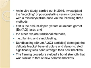  An in vitro study, carried out in 2016, investigated
the “recycling” of polycrystalline ceramic brackets
with a microcrystalline base via the following three
methods:
 first is the erbium-doped yttrium aluminum garnet
(Er:YAG) laser, and
 the other two are traditional methods,
 i.e., flaming and sandblasting.
 Sandblasting (50 μm Al2O3 particles) damaged the
delicate bracket base structure and demonstrated
significantly less bond strength than new brackets.
 The flaming procedure yielded a bond strength that
was similar to that of new ceramic brackets.
 