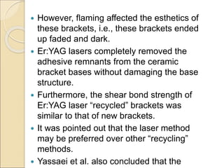  However, flaming affected the esthetics of
these brackets, i.e., these brackets ended
up faded and dark.
 Er:YAG lasers completely removed the
adhesive remnants from the ceramic
bracket bases without damaging the base
structure.
 Furthermore, the shear bond strength of
Er:YAG laser “recycled” brackets was
similar to that of new brackets.
 It was pointed out that the laser method
may be preferred over other “recycling”
methods.
 Yassaei et al. also concluded that the
 