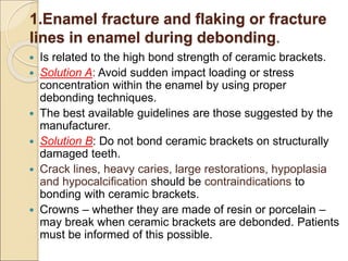 1.Enamel fracture and flaking or fracture
lines in enamel during debonding.
 Is related to the high bond strength of ceramic brackets.
 Solution A: Avoid sudden impact loading or stress
concentration within the enamel by using proper
debonding techniques.
 The best available guidelines are those suggested by the
manufacturer.
 Solution B: Do not bond ceramic brackets on structurally
damaged teeth.
 Crack lines, heavy caries, large restorations, hypoplasia
and hypocalcification should be contraindications to
bonding with ceramic brackets.
 Crowns – whether they are made of resin or porcelain –
may break when ceramic brackets are debonded. Patients
must be informed of this possible.
 