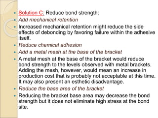  Solution C: Reduce bond strength:
 Add mechanical retention
 Increased mechanical retention might reduce the side
effects of debonding by favoring failure within the adhesive
itself.
 Reduce chemical adhesion
 Add a metal mesh at the base of the bracket
 A metal mesh at the base of the bracket would reduce
bond strength to the levels observed with metal brackets.
Adding the mesh, however, would mean an increase in
production cost that is probably not acceptable at this time.
It may also present an esthetic disadvantage.
 Reduce the base area of the bracket
 Reducing the bracket base area may decrease the bond
strength but it does not eliminate high stress at the bond
site.
 