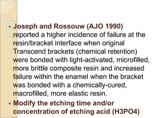  Joseph and Rossouw (AJO 1990)
reported a higher incidence of failure at the
resin/bracket interface when original
Transcend brackets (chemical retention)
were bonded with light-activated, microfilled,
more brittle composite resin and increased
failure within the enamel when the bracket
was bonded with a chemically-cured,
macrofilled, more elastic resin.
 Modify the etching time and/or
concentration of etching acid (H3PO4)
 