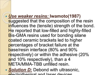  Use weaker resins: Iwamoto(1987)
suggested that the composition of the resin
influences the (tensile) strength of the bond.
He reported that low-filled and highly-filled
Bis-GMA resins used for bonding silane
coated ceramic brackets led to higher
percentages of bracket failure at the
base/resin interface (80% and 90%
respectively) or within the adhesive (20%
and 10% respectively), than a 4
META/MMA-TBB unfilled resin.
 Solution D: Debond with ultrasonic,
 