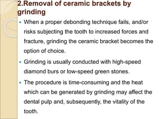2.Removal of ceramic brackets by
grinding
 When a proper debonding technique fails, and/or
risks subjecting the tooth to increased forces and
fracture, grinding the ceramic bracket becomes the
option of choice.
 Grinding is usually conducted with high-speed
diamond burs or low-speed green stones.
 The procedure is time-consuming and the heat
which can be generated by grinding may affect the
dental pulp and, subsequently, the vitality of the
tooth.
 