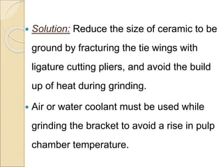  Solution: Reduce the size of ceramic to be
ground by fracturing the tie wings with
ligature cutting pliers, and avoid the build
up of heat during grinding.
 Air or water coolant must be used while
grinding the bracket to avoid a rise in pulp
chamber temperature.
 