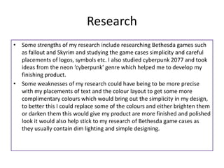 Research
• Some strengths of my research include researching Bethesda games such
as fallout and Skyrim and studying the game cases simplicity and careful
placements of logos, symbols etc. I also studied cyberpunk 2077 and took
ideas from the neon ‘cyberpunk’ genre which helped me to develop my
finishing product.
• Some weaknesses of my research could have being to be more precise
with my placements of text and the colour layout to get some more
complimentary colours which would bring out the simplicity in my design,
to better this I could replace some of the colours and either brighten them
or darken them this would give my product are more finished and polished
look it would also help stick to my research of Bethesda game cases as
they usually contain dim lighting and simple designing.
 