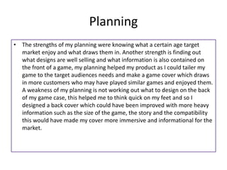 Planning
• The strengths of my planning were knowing what a certain age target
market enjoy and what draws them in. Another strength is finding out
what designs are well selling and what information is also contained on
the front of a game, my planning helped my product as I could tailer my
game to the target audiences needs and make a game cover which draws
in more customers who may have played similar games and enjoyed them.
A weakness of my planning is not working out what to design on the back
of my game case, this helped me to think quick on my feet and so I
designed a back cover which could have been improved with more heavy
information such as the size of the game, the story and the compatibility
this would have made my cover more immersive and informational for the
market.
 
