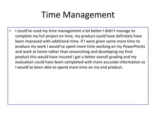 Time Management
• I could’ve used my time management a lot better I didn’t manage to
complete my full project on time, my product could have definitely have
been improved with additional time. If I were given some more time to
produce my work I would’ve spent more time working on my PowerPoints
and work at home rather than researching and developing my final
product this would have insured I got a better overall grading and my
evaluation could have been completed with more accurate information as
I would’ve been able to spend more time on my end product.
 