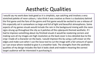 Aesthetic Qualities
I would say my work does look good as it is simplistic, eye catching and involves a very
stretched palette of neon colours, I also think it was creative as there is a backstory behind
the first game and the fans of the genre and first game would be excited to see a release of
this especially set in somewhere so large and full of light and beautiful atmospheres. Some
aspects of my games visuals would include the rain in the background mixing with the neon
signs strung up throughout the city as it polishes of the cyberpunk themed aesthetic. If I
had to improve something about my finished visuals it would be neatening corners and
making sure all my images are high resolution as the back cover is less detailed due to the
crop I made of a character on the back, I would improve this by using a soft eraser on the
edges and make sure when I use the lasso tool to cut the image with a fair amount of space
so I can erase where needed to give it a smoother look. The strengths from the aesthetic
qualities of my design includes the fact it looks sleek and modern meaning the correct
target audience will be interested in purchasing it.
 
