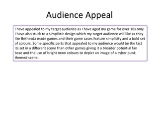 Audience Appeal
I have appealed to my target audience as I have aged my game for over 18s only.
I have also stuck to a simplistic design which my target audience will like as they
like Bethesda made games and their game cases feature simplicity and a bold set
of colours. Some specific parts that appealed to my audience would be the fact
its set in a different scene than other games giving it a broader potential fan
base and the use of bright neon colours to depict an image of a cyber punk
themed scene.
 