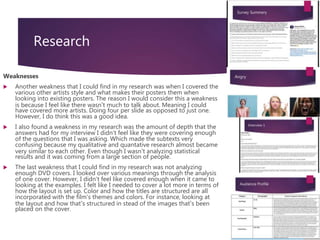 Research
Weaknesses
 Another weakness that I could find in my research was when I covered the
various other artists style and what makes their posters them when
looking into existing posters. The reason I would consider this a weakness
is because I feel like there wasn’t much to talk about. Meaning I could
have covered more artists. Doing four per slide as opposed to just one.
However, I do think this was a good idea.
 I also found a weakness in my research was the amount of depth that the
answers had for my interview I didn't feel like they were covering enough
of the questions that I was asking. Which made the subtexts very
confusing because my qualitative and quantative research almost became
very similar to each other. Even though I wasn’t analyzing statistical
results and it was coming from a large section of people.
 The last weakness that I could find in my research was not analyzing
enough DVD covers. I looked over various meanings through the analysis
of one cover. However, I didn't feel like covered enough when it came to
looking at the examples. I felt like I needed to cover a lot more in terms of
how the layout is set up. Color and how the titles are structured are all
incorporated with the film's themes and colors. For instance, looking at
the layout and how that’s structured in stead of the images that’s been
placed on the cover.
 