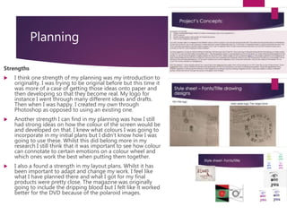 Planning
Strengths
 I think one strength of my planning was my introduction to
originality. I was trying to be original before but this time it
was more of a case of getting those ideas onto paper and
then developing so that they become real. My logo for
instance I went through many different ideas and drafts.
Then when I was happy. I created my own through
Photoshop as opposed to using an existing one.
 Another strength I can find in my planning was how I still
had strong ideas on how the colour of the screen would be
and developed on that. I knew what colours I was going to
incorporate in my initial plans but I didn't know how I was
going to use these. Whilst this did belong more in my
research I still think that it was important to see how colour
can connotate to certain emotions on a colour wheel and
which ones work the best when putting them together.
 I also a found a strength in my layout plans. Whilst it has
been important to adapt and change my work. I feel like
what I have planned there and what I got for my final
products were pretty close. The magazine was originally
going to include the dripping blood but I felt like it worked
better for the DVD because of the polaroid images.
 