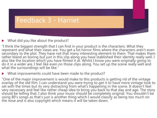 Feedback 3 - Harriet
 What did you like about the product?
“I think the biggest strength that I can find in your product is the characters. What they
represent and what their views are. You get a lot horror films where the characters aren’t even
secondary to the plot. They have not that many interesting element to them. That makes them
rather bland an boring but just in this clip along you have stablished their identity really well. I
also like the location which you have filmed it at. Whilst I know you were originally going to
do it in a wider are. I feel like even on those clips along. You set up the scene really well and
what the surroundings will be like.”
 What improvements could have been made to the product?
“One of the major improvement is would make to this products is getting rid of the vintage
overlay of the old film. I can understand you were trying to get it to have more vintage look to
set with the times but its very distracting from what's happening in the scene. It doesn’t feel
very necessary and feel like rather cheap idea to bring you back to that day and age. The story
should be telling that. I also think your music should be completely original. You shouldn’t be
using 80’s songs as that’s just is another thing which I would classify as being too much on
the nose and is also copyright which means it will be taken down. ”
 