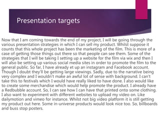 Presentation targets
Now that I am coming towards the end of my project, I will be going through the
various presentation strategies in which I can sell my product. Whilst suppose it
counts that this whole project has been the marketing of the film. This is more of a
case of getting those things out there so that people can see them. Some of the
strategies that I will be taking I setting up a website for the film via wix and then I
will also be setting up various social media sites in order to promote the film to the
general public. So far, I have already et up an instagram and Facebook account.
Though I doubt they’ll be getting large viewings. Sadly, due to the narrative being
very complex and I wouldn’t make an awful lot of sense with background. I can't
take this to festivals which I would have really liked to have done. I also would like
to create some merchandise which would help promote the product. I already have
a Redbubble account. So, I can see how I can have that printed onto some clothing.
I also want to experiment with different websites to upload my video on. Like
dailymotion and vimeo for instance. Whilst not big video platform it is still getting
my product out here. Some in-universe products would look nice too. So, billboards
and buss stop posters.
 