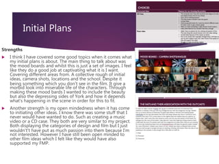 Initial Plans
Strengths
 I think I have covered some good topics when it comes what
my initial plans is about. The main thing to talk about was
the mood boards and whilst this is just a set of images. I feel
like they do a good job at captivating what it is I want.
Covering different areas from. A collective rough of initial
ideas, camera shots, locations and the school. Despite it
being something which you don’t see in the film. It give a
morbid look into miserable life of the characters. Through
making these mood bards I wanted to include the beauty
but also the depressing sides of York and how it depends
what's happening in the scene in order for this to fit.
 Another strength is my open mindedness when it has come
to initiating other ideas. I know there was some stuff that I
never would have wanted to do. Such as creating a music
video or a CD case. They both are very similar to my project.
Both displaying the categories of design and film but I just
wouldn't’t have put as much passion into them because I’m
not interested. However I have still been open minded to
other film ideas which I felt like they would have also
supported my FMP.
 