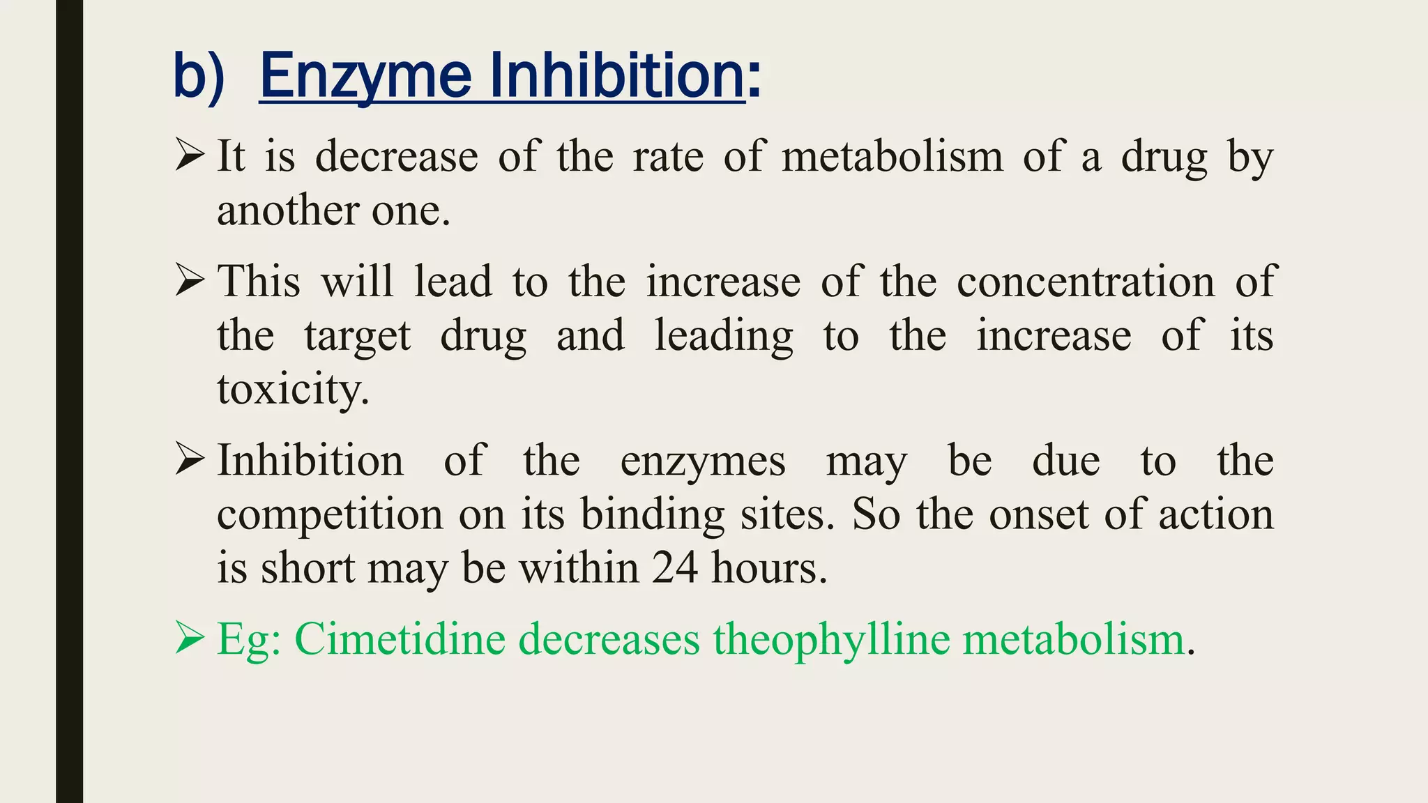 b) Enzyme Inhibition:
It is decrease of the rate of metabolism of a drug by
another one.
This will lead to the increase of the concentration of
the target drug and leading to the increase of its
toxicity.
Inhibition of the enzymes may be due to the
competition on its binding sites. So the onset of action
is short may be within 24 hours.
Eg: Cimetidine decreases theophylline metabolism.
 