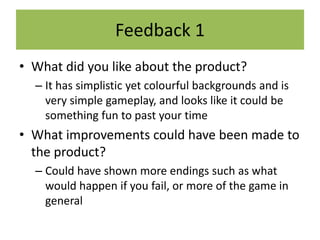 Feedback 1
• What did you like about the product?
– It has simplistic yet colourful backgrounds and is
very simple gameplay, and looks like it could be
something fun to past your time
• What improvements could have been made to
the product?
– Could have shown more endings such as what
would happen if you fail, or more of the game in
general
 
