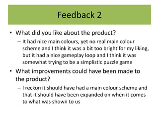 Feedback 2
• What did you like about the product?
– It had nice main colours, yet no real main colour
scheme and I think it was a bit too bright for my liking,
but it had a nice gameplay loop and I think it was
somewhat trying to be a simplistic puzzle game
• What improvements could have been made to
the product?
– I reckon it should have had a main colour scheme and
that it should have been expanded on when it comes
to what was shown to us
 