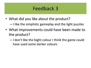 Feedback 3
• What did you like about the product?
– I like the simplistic gameplay and the light puzzles
• What improvements could have been made to
the product?
– I don't like the bight colour I think the game could
have used some darker colours
 