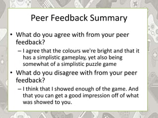 Peer Feedback Summary
• What do you agree with from your peer
feedback?
– I agree that the colours we're bright and that it
has a simplistic gameplay, yet also being
somewhat of a simplistic puzzle game
• What do you disagree with from your peer
feedback?
– I think that I showed enough of the game. And
that you can get a good impression off of what
was showed to you.
 