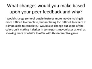 What changes would you make based
upon your peer feedback and why?
I would change some of puzzle features more maybe making it
more difficult to complete, but not being too difficult to where it
is impossible to complete. I would also change out some of the
colors on it making it darker in some parts maybe later as well as
showing more of what's to offer with this interactive game.
 