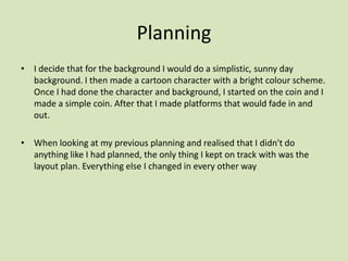 Planning
• I decide that for the background I would do a simplistic, sunny day
background. I then made a cartoon character with a bright colour scheme.
Once I had done the character and background, I started on the coin and I
made a simple coin. After that I made platforms that would fade in and
out.
• When looking at my previous planning and realised that I didn't do
anything like I had planned, the only thing I kept on track with was the
layout plan. Everything else I changed in every other way
 
