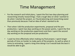 Time Management
• For the research and initial plans, I spent the first two days planning and
researching (mostly researching). I had a rough idea on what I wanted to
do when I started the project, so I found planning and researching easier
than previously because I had an idea of what I wanted to do
• Then when I did the production experiments, proposal and the pre-
production, I spent two days working on the power points, I spent the first
day working on the production experiment and then I spent the second
day working on the proposal and pre-production.
• I used my time effectively when making my final project, I spent longer
periods of time on harder to make parts of the projects. As well as when it
came to animating, I spent a long time doing it so it would look the best it
would be able to get.
 