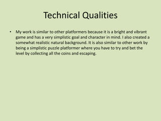 Technical Qualities
• My work is similar to other platformers because it is a bright and vibrant
game and has a very simplistic goal and character in mind. I also created a
somewhat realistic natural background. It is also similar to other work by
being a simplistic puzzle platformer where you have to try and bet the
level by collecting all the coins and escaping.
 