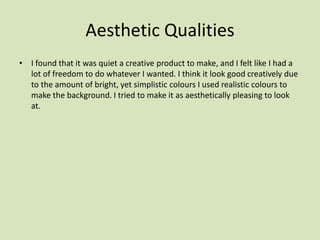 Aesthetic Qualities
• I found that it was quiet a creative product to make, and I felt like I had a
lot of freedom to do whatever I wanted. I think it look good creatively due
to the amount of bright, yet simplistic colours I used realistic colours to
make the background. I tried to make it as aesthetically pleasing to look
at.
 
