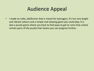 Audience Appeal
• I made an indie, platformer that is meant for teenagers. It's has very bright
and vibrant colours and a simple and relaxing game you could play. It is
also a puzzle game where you have to find ways to get to coins that unlock
certain parts of the puzzle that means you can progress further.
 