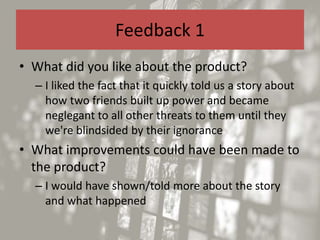 Feedback 1
• What did you like about the product?
– I liked the fact that it quickly told us a story about
how two friends built up power and became
neglegant to all other threats to them until they
we're blindsided by their ignorance
• What improvements could have been made to
the product?
– I would have shown/told more about the story
and what happened
 