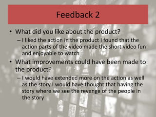 Feedback 2
• What did you like about the product?
– I liked the action in the product I found that the
action parts of the video made the short video fun
and enjoyable to watch
• What improvements could have been made to
the product?
– I would have extended more on the action as well
as the story I would have thought that having the
story where we see the revenge of the people in
the story
 