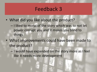 Feedback 3
• What did you like about the product?
– I liked to moral of the story which was to not let
power corrupt you and it makes you blind to
things
• What improvements could have been made to
the product?
– I would have expanded on the story more as I feel
like it needs more development
 