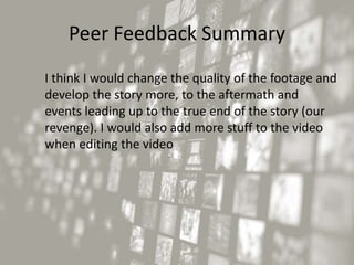 Peer Feedback Summary
I think I would change the quality of the footage and
develop the story more, to the aftermath and
events leading up to the true end of the story (our
revenge). I would also add more stuff to the video
when editing the video
 
