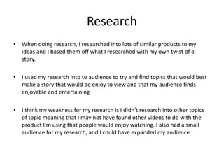 Research
• When doing research, I researched into lots of similar products to my
ideas and I based them off what I researched with my own twist of a
story.
• I used my research into to audience to try and find topics that would best
make a story that would be enjoy to view and that my audience finds
enjoyable and entertaining
• I think my weakness for my research is I didn't research into other topics
of topic meaning that I may not have found other videos to do with the
product I'm using that people would enjoy watching. I also had a small
audience for my research, and I could have expanded my audience
 