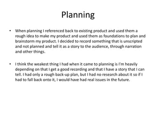 Planning
• When planning I referenced back to existing product and used them a
rough idea to make my product and used them as foundations to plan and
brainstorm my product. I decided to record something that is unscripted
and not planned and tell it as a story to the audience, through narration
and other things.
• I think the weakest thing I had when it came to planning is I'm heavily
depending on that I get a good recording and that I have a story that I can
tell. I had only a rough back-up plan, but I had no research about it so if I
had to fall back onto it, I would have had real issues in the future.
 
