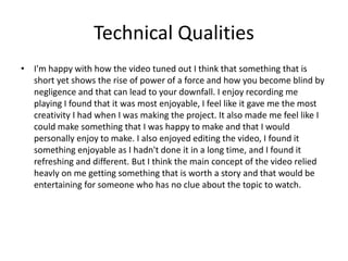 Technical Qualities
• I'm happy with how the video tuned out I think that something that is
short yet shows the rise of power of a force and how you become blind by
negligence and that can lead to your downfall. I enjoy recording me
playing I found that it was most enjoyable, I feel like it gave me the most
creativity I had when I was making the project. It also made me feel like I
could make something that I was happy to make and that I would
personally enjoy to make. I also enjoyed editing the video, I found it
something enjoyable as I hadn't done it in a long time, and I found it
refreshing and different. But I think the main concept of the video relied
heavly on me getting something that is worth a story and that would be
entertaining for someone who has no clue about the topic to watch.
 