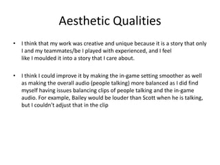 Aesthetic Qualities
• I think that my work was creative and unique because it is a story that only
I and my teammates/be I played with experienced, and I feel
like I moulded it into a story that I care about.
• I think I could improve it by making the in-game setting smoother as well
as making the overall audio (people talking) more balanced as I did find
myself having issues balancing clips of people talking and the in-game
audio. For example, Bailey would be louder than Scott when he is talking,
but I couldn't adjust that in the clip
 