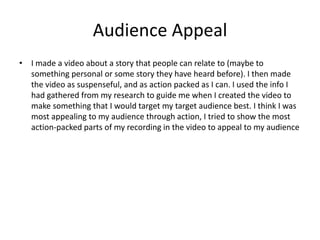 Audience Appeal
• I made a video about a story that people can relate to (maybe to
something personal or some story they have heard before). I then made
the video as suspenseful, and as action packed as I can. I used the info I
had gathered from my research to guide me when I created the video to
make something that I would target my target audience best. I think I was
most appealing to my audience through action, I tried to show the most
action-packed parts of my recording in the video to appeal to my audience
 