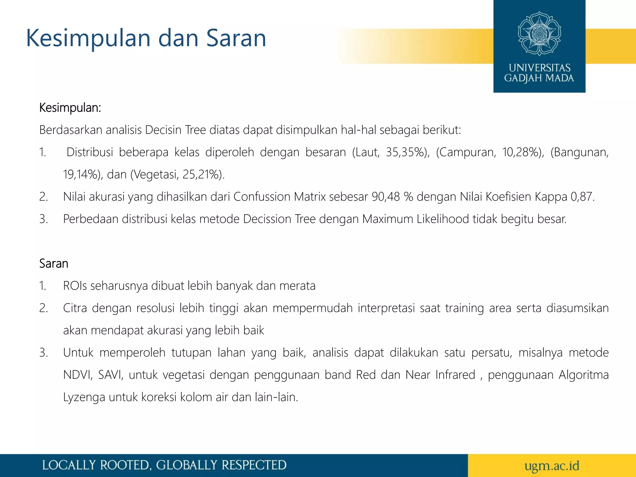 Kesimpulan dan Saran
Kesimpulan:
Berdasarkan analisis Decisin Tree diatas dapat disimpulkan hal-hal sebagai berikut:
1. Distribusi beberapa kelas diperoleh dengan besaran (Laut, 35,35%), (Campuran, 10,28%), (Bangunan,
19,14%), dan (Vegetasi, 25,21%).
2. Nilai akurasi yang dihasilkan dari Confussion Matrix sebesar 90,48 % dengan Nilai Koefisien Kappa 0,87.
3. Perbedaan distribusi kelas metode Decission Tree dengan Maximum Likelihood tidak begitu besar.
Saran
1. ROIs seharusnya dibuat lebih banyak dan merata
2. Citra dengan resolusi lebih tinggi akan mempermudah interpretasi saat training area serta diasumsikan
akan mendapat akurasi yang lebih baik
3. Untuk memperoleh tutupan lahan yang baik, analisis dapat dilakukan satu persatu, misalnya metode
NDVI, SAVI, untuk vegetasi dengan penggunaan band Red dan Near Infrared , penggunaan Algoritma
Lyzenga untuk koreksi kolom air dan lain-lain.
 