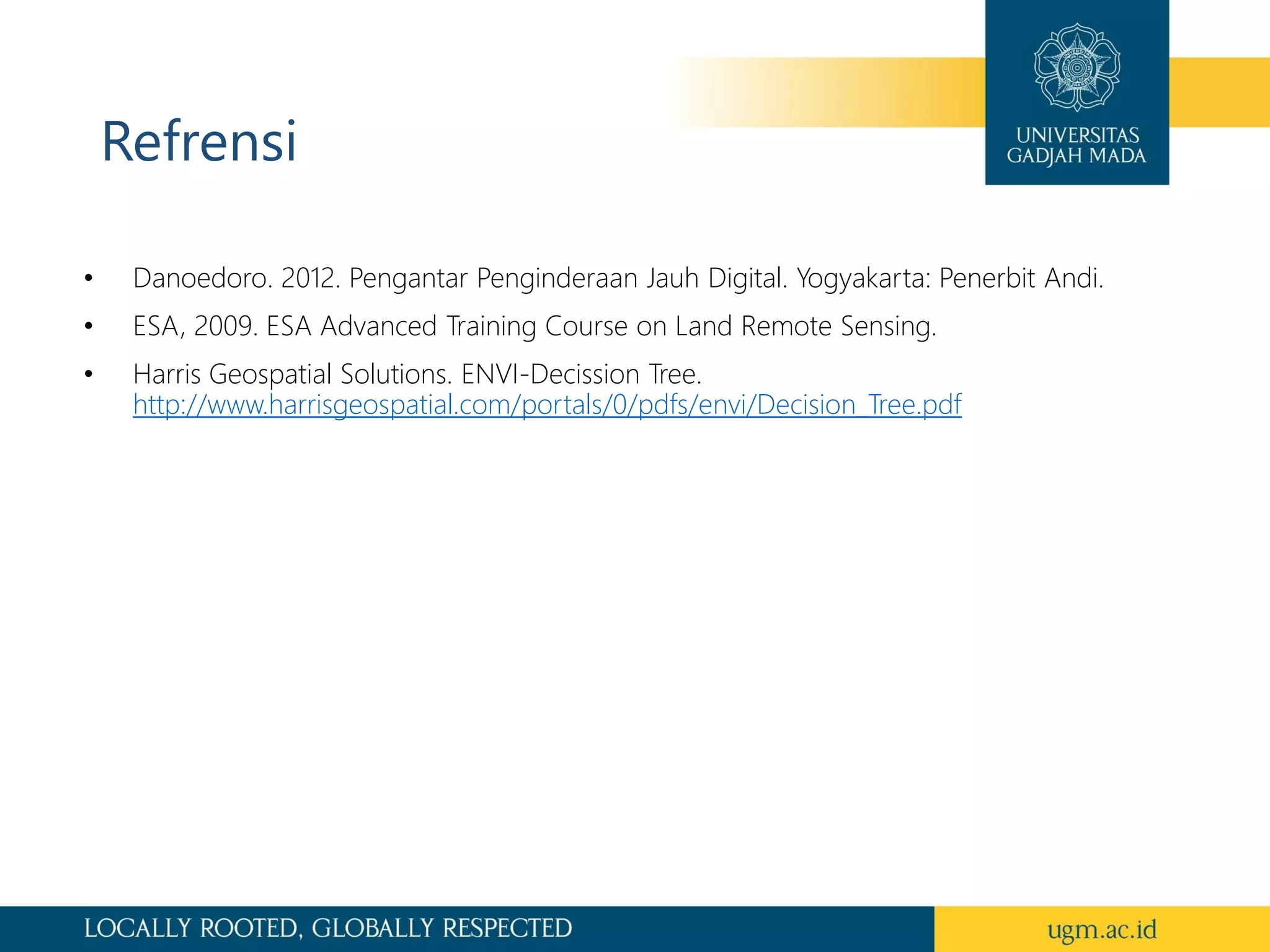 Refrensi
• Danoedoro. 2012. Pengantar Penginderaan Jauh Digital. Yogyakarta: Penerbit Andi.
• ESA, 2009. ESA Advanced Training Course on Land Remote Sensing.
• Harris Geospatial Solutions. ENVI-Decission Tree.
http://www.harrisgeospatial.com/portals/0/pdfs/envi/Decision_Tree.pdf
 