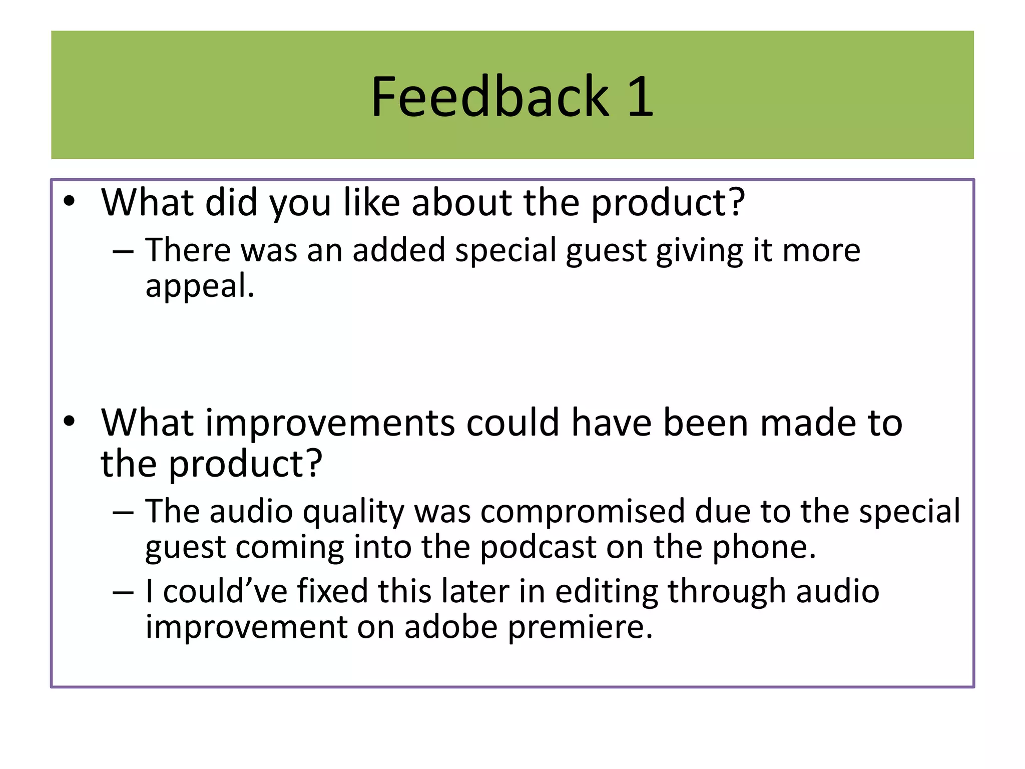 Feedback 1
• What did you like about the product?
– There was an added special guest giving it more
appeal.
• What improvements could have been made to
the product?
– The audio quality was compromised due to the special
guest coming into the podcast on the phone.
– I could’ve fixed this later in editing through audio
improvement on adobe premiere.
 